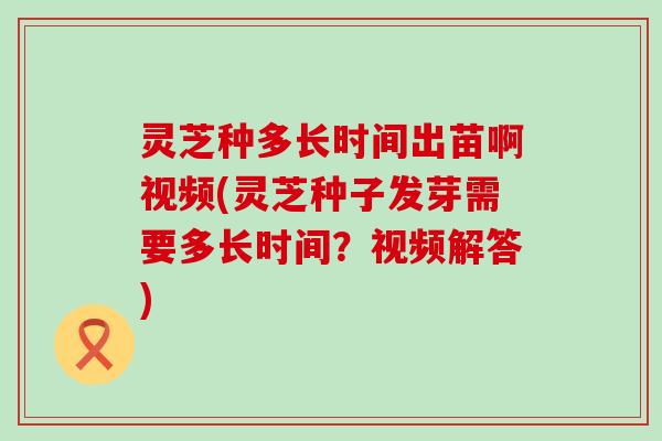 灵芝种多长时间出苗啊视频(灵芝种子发芽需要多长时间？视频解答)