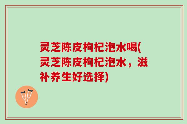 灵芝陈皮枸杞泡水喝(灵芝陈皮枸杞泡水，滋补养生好选择)