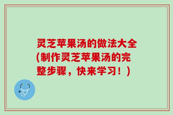 灵芝苹果汤的做法大全(制作灵芝苹果汤的完整步骤，快来学习！)