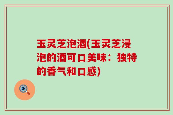 玉灵芝泡酒(玉灵芝浸泡的酒可口美味：独特的香气和口感)