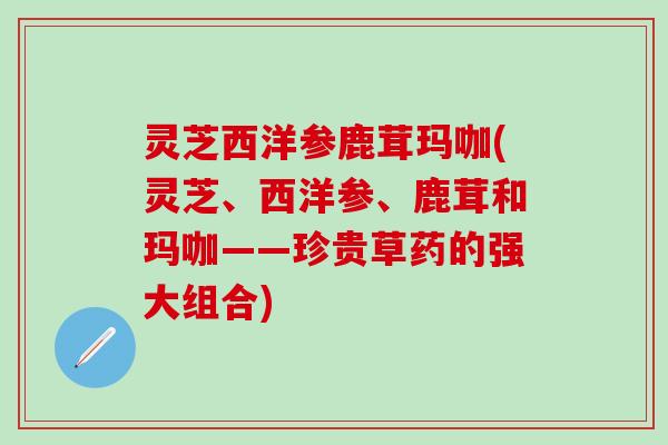 灵芝西洋参鹿茸玛咖(灵芝、西洋参、鹿茸和玛咖——珍贵草药的强大组合)