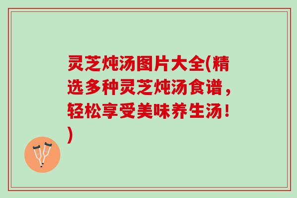 灵芝炖汤图片大全(精选多种灵芝炖汤食谱，轻松享受美味养生汤！)