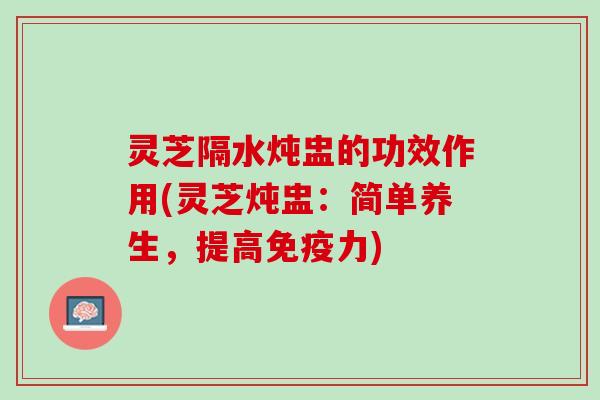 灵芝隔水炖盅的功效作用(灵芝炖盅：简单养生，提高免疫力)