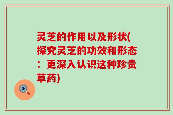 灵芝的作用以及形状(探究灵芝的功效和形态：更深入认识这种珍贵草药)