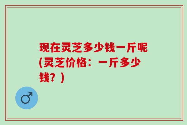 现在灵芝多少钱一斤呢(灵芝价格：一斤多少钱？)