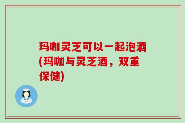 玛咖灵芝可以一起泡酒(玛咖与灵芝酒，双重保健)