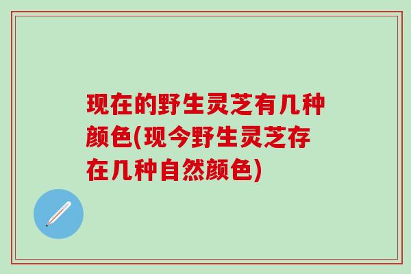 现在的野生灵芝有几种颜色(现今野生灵芝存在几种自然颜色)