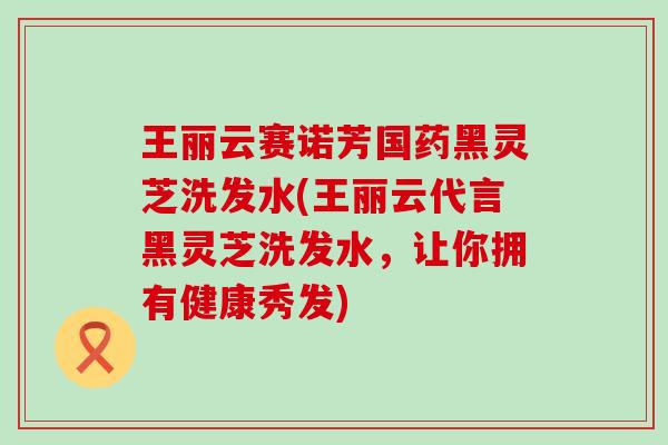 王丽云赛诺芳国药黑灵芝洗发水(王丽云代言黑灵芝洗发水，让你拥有健康秀发)
