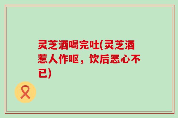 灵芝酒喝完吐(灵芝酒惹人作呕，饮后恶心不已)