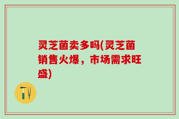 灵芝菌卖多吗(灵芝菌销售火爆，市场需求旺盛)