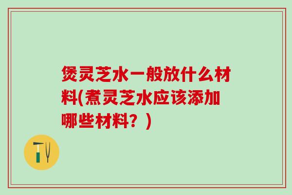 煲灵芝水一般放什么材料(煮灵芝水应该添加哪些材料？)