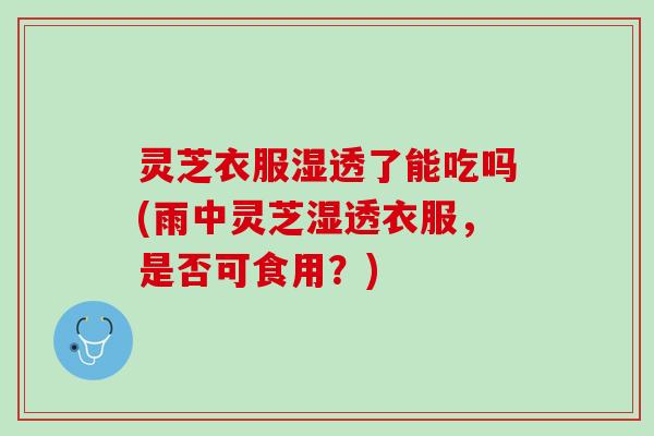 灵芝衣服湿透了能吃吗(雨中灵芝湿透衣服，是否可食用？)