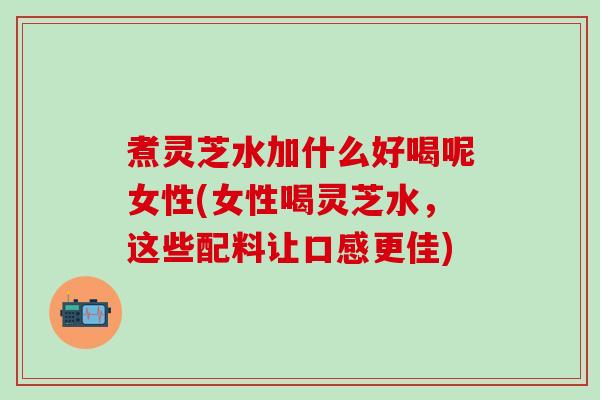 煮灵芝水加什么好喝呢女性(女性喝灵芝水，这些配料让口感更佳)