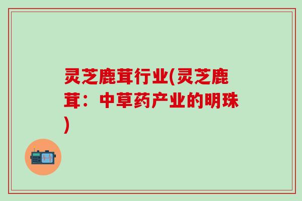 灵芝鹿茸行业(灵芝鹿茸：中草药产业的明珠)