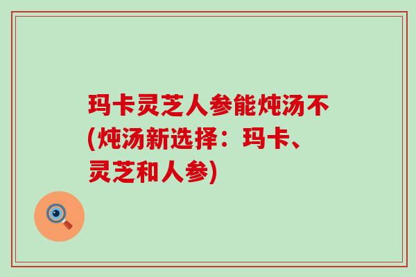玛卡灵芝人参能炖汤不(炖汤新选择：玛卡、灵芝和人参)