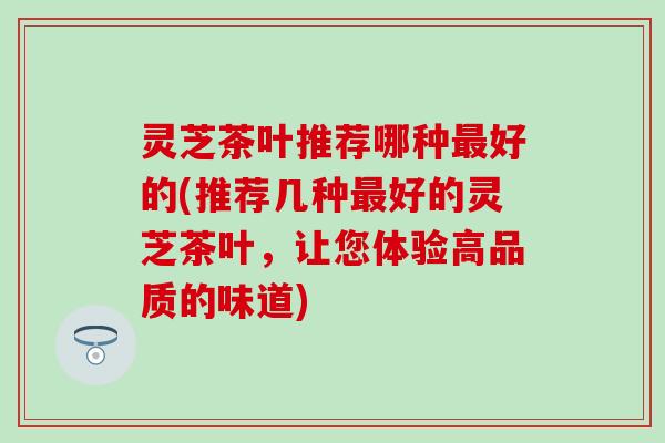 灵芝茶叶推荐哪种最好的(推荐几种最好的灵芝茶叶，让您体验高品质的味道)