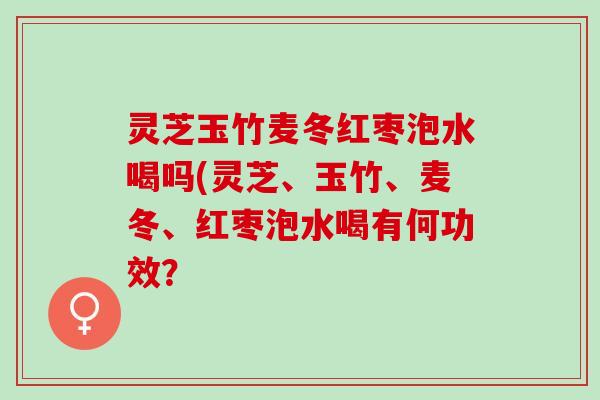 灵芝玉竹麦冬红枣泡水喝吗(灵芝、玉竹、麦冬、红枣泡水喝有何功效？