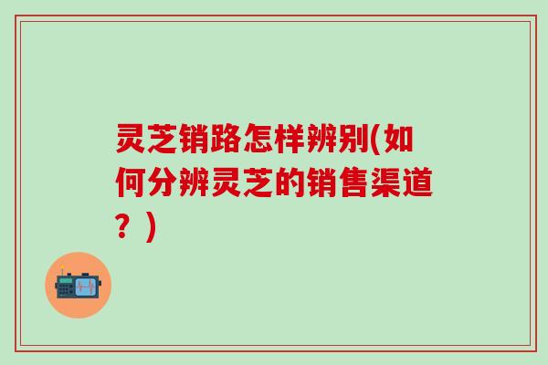 灵芝销路怎样辨别(如何分辨灵芝的销售渠道？)