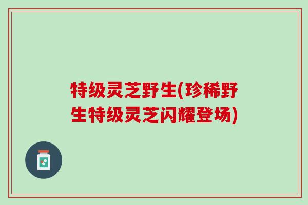 特级灵芝野生(珍稀野生特级灵芝闪耀登场)
