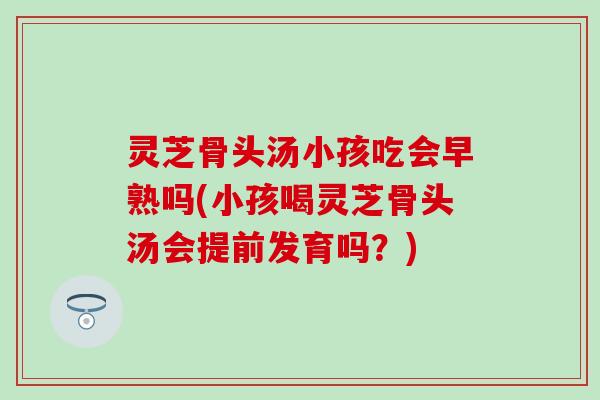 灵芝骨头汤小孩吃会早熟吗(小孩喝灵芝骨头汤会提前发育吗？)