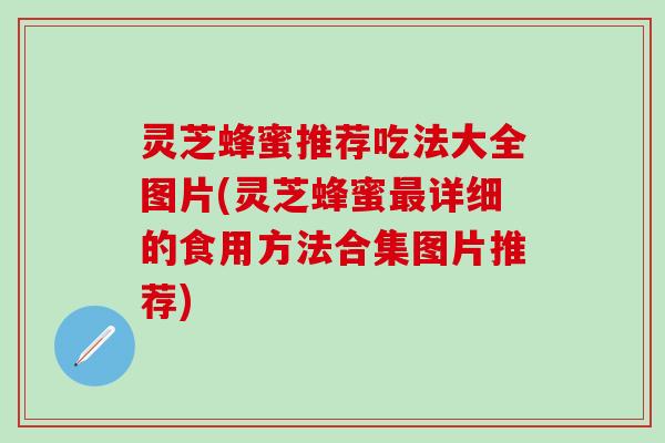 灵芝蜂蜜推荐吃法大全图片(灵芝蜂蜜最详细的食用方法合集图片推荐)