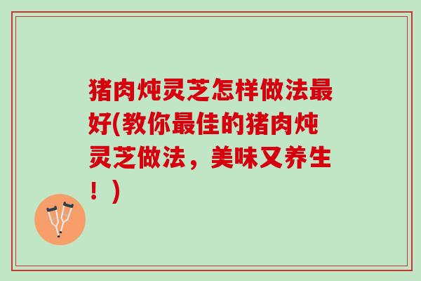 猪肉炖灵芝怎样做法最好(教你最佳的猪肉炖灵芝做法，美味又养生！)