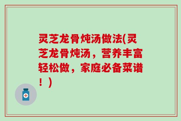 灵芝龙骨炖汤做法(灵芝龙骨炖汤，营养丰富轻松做，家庭必备菜谱！)