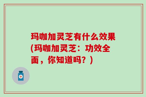 玛咖加灵芝有什么效果(玛咖加灵芝：功效全面，你知道吗？)