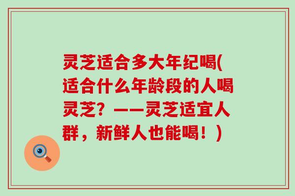灵芝适合多大年纪喝(适合什么年龄段的人喝灵芝？——灵芝适宜人群，新鲜人也能喝！)