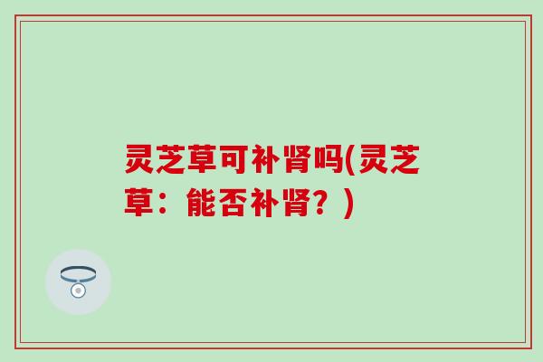 灵芝草可补肾吗(灵芝草：能否补肾？)