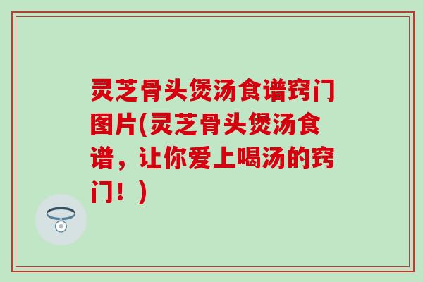 灵芝骨头煲汤食谱窍门图片(灵芝骨头煲汤食谱，让你爱上喝汤的窍门！)
