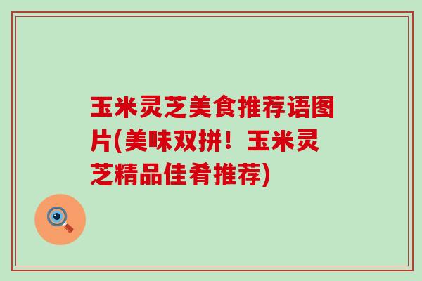 玉米灵芝美食推荐语图片(美味双拼！玉米灵芝精品佳肴推荐)