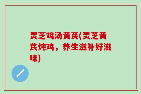 灵芝鸡汤黄芪(灵芝黄芪炖鸡，养生滋补好滋味)