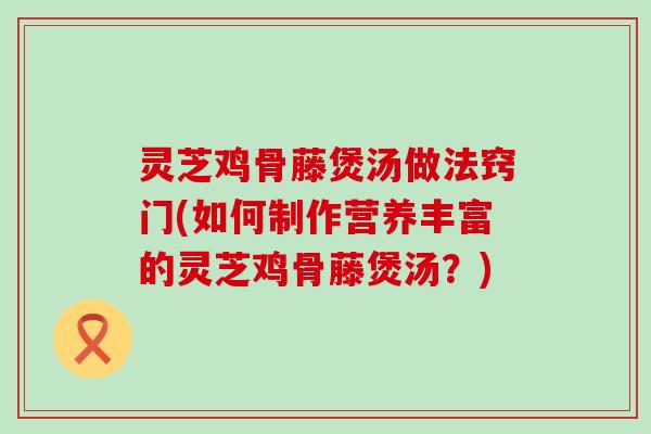 灵芝鸡骨藤煲汤做法窍门(如何制作营养丰富的灵芝鸡骨藤煲汤？)
