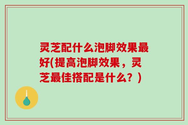 灵芝配什么泡脚效果最好(提高泡脚效果，灵芝最佳搭配是什么？)