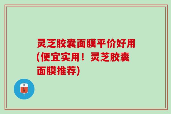灵芝胶囊面膜平价好用(便宜实用！灵芝胶囊面膜推荐)