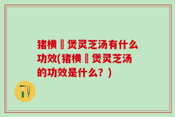 猪横脷煲灵芝汤有什么功效(猪横脷煲灵芝汤的功效是什么？)