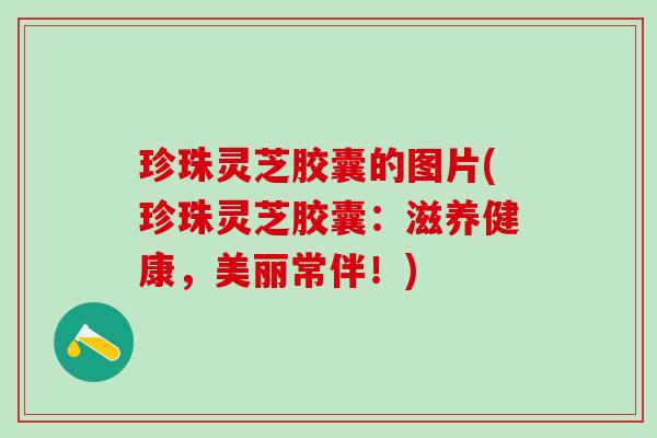 珍珠灵芝胶囊的图片(珍珠灵芝胶囊：滋养健康，美丽常伴！)