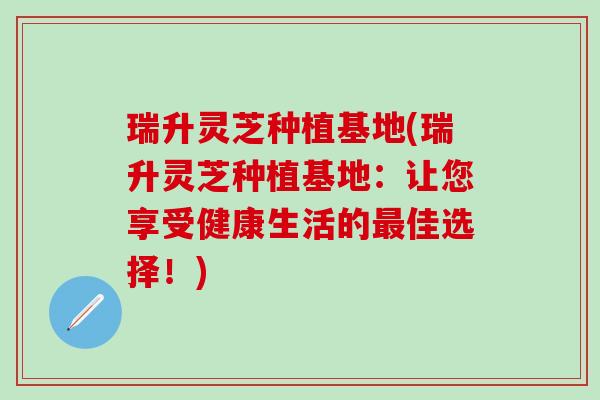 瑞升灵芝种植基地(瑞升灵芝种植基地：让您享受健康生活的最佳选择！)