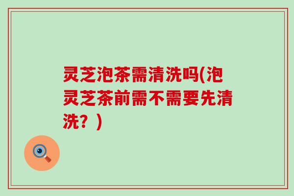 灵芝泡茶需清洗吗(泡灵芝茶前需不需要先清洗？)