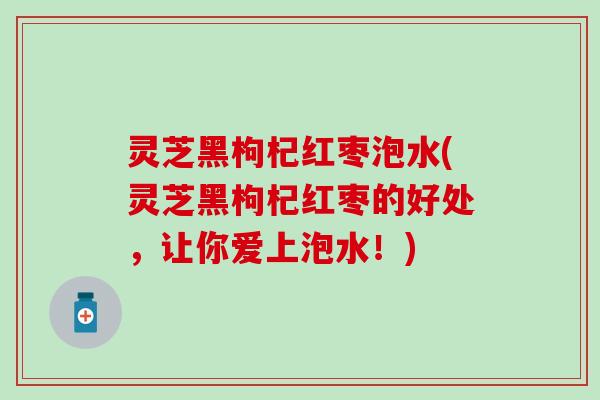 灵芝黑枸杞红枣泡水(灵芝黑枸杞红枣的好处，让你爱上泡水！)