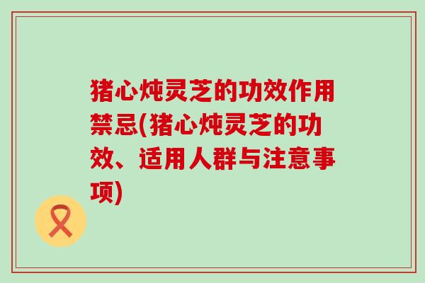 猪心炖灵芝的功效作用禁忌(猪心炖灵芝的功效、适用人群与注意事项)
