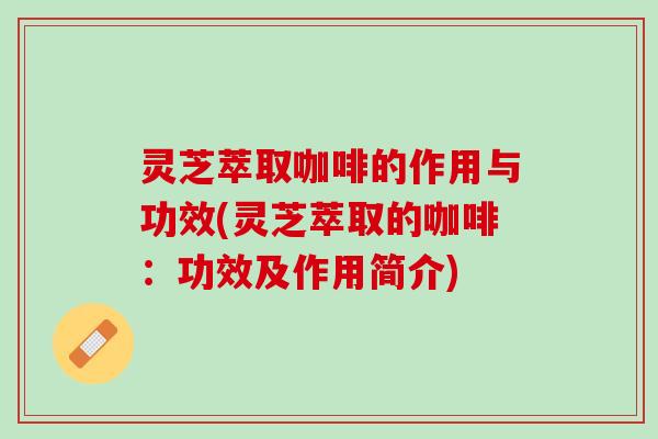 灵芝萃取咖啡的作用与功效(灵芝萃取的咖啡：功效及作用简介)