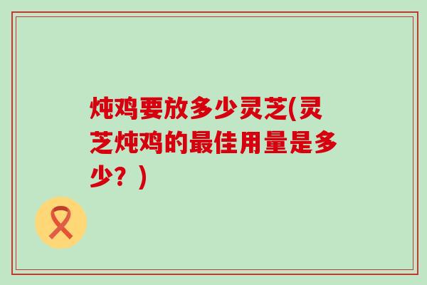 炖鸡要放多少灵芝(灵芝炖鸡的最佳用量是多少？)