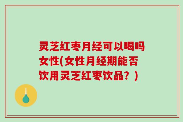 灵芝红枣月经可以喝吗女性(女性月经期能否饮用灵芝红枣饮品？)