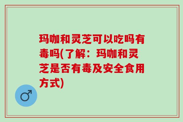 玛咖和灵芝可以吃吗有毒吗(了解：玛咖和灵芝是否有毒及安全食用方式)