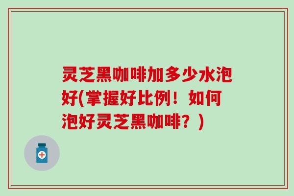 灵芝黑咖啡加多少水泡好(掌握好比例！如何泡好灵芝黑咖啡？)