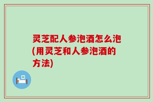 灵芝配人参泡酒怎么泡(用灵芝和人参泡酒的方法)