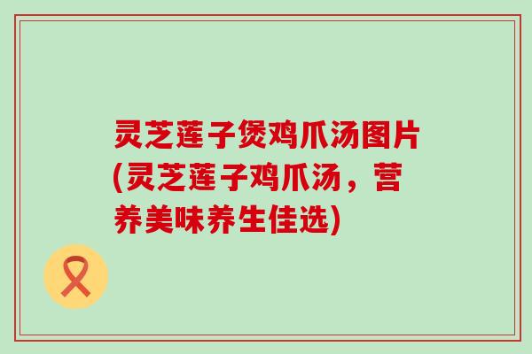 灵芝莲子煲鸡爪汤图片(灵芝莲子鸡爪汤，营养美味养生佳选)