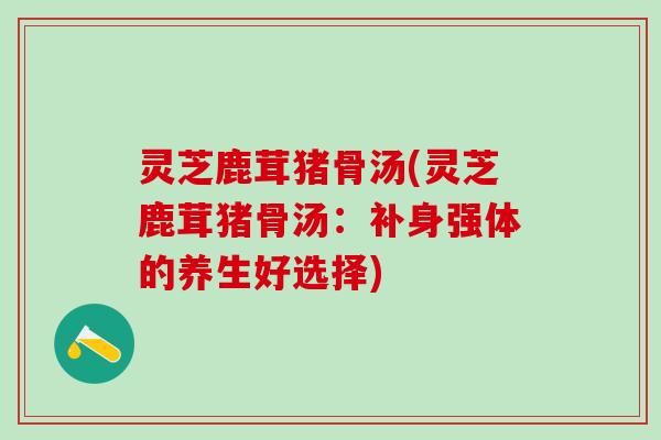 灵芝鹿茸猪骨汤(灵芝鹿茸猪骨汤：补身强体的养生好选择)